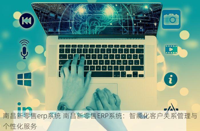 南昌新零售erp系统 南昌新零售ERP系统：智能化客户关系管理与个性化服务