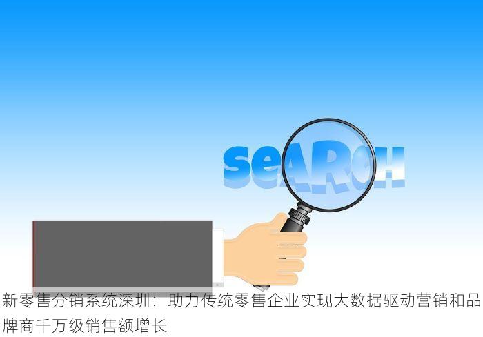 新零售分销系统深圳：助力传统零售企业实现大数据驱动营销和品牌商千万级销售额增长