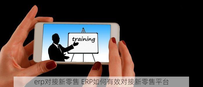 erp对接新零售 ERP如何有效对接新零售平台