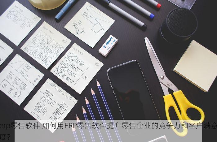 erp零售软件 如何用ERP零售软件提升零售企业的竞争力和客户满意度？