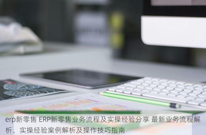 erp新零售 ERP新零售业务流程及实操经验分享 最新业务流程解析、实操经验案例解析及操作技巧指南