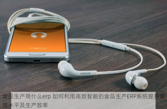 食品生产用什么erp 如何利用高效智能的食品生产ERP系统提升管理水平及生产效率