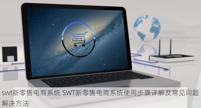 swt新零售电商系统 SWT新零售电商系统使用步骤详解及常见问题解决方法