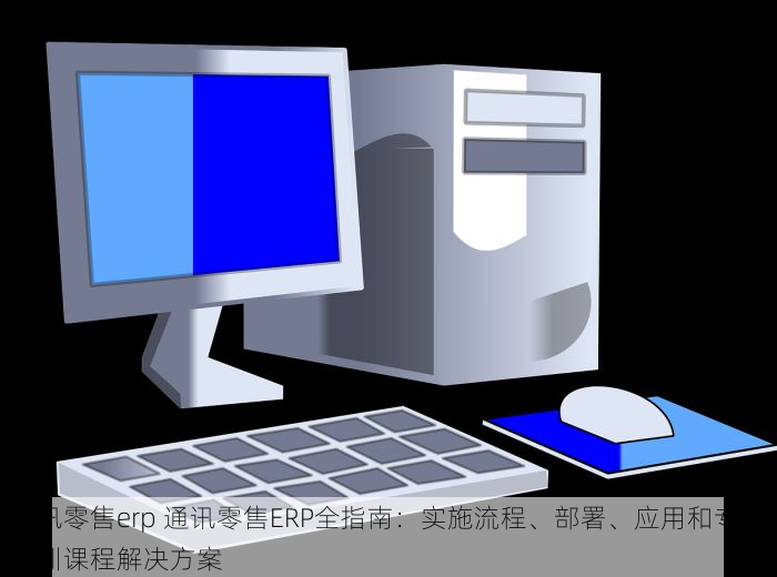 通讯零售erp 通讯零售ERP全指南：实施流程、部署、应用和专业培训课程解决方案