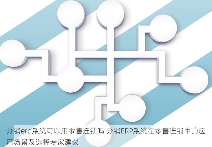 分销erp系统可以用零售连锁吗 分销ERP系统在零售连锁中的应用场景及选择专家建议