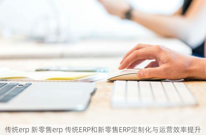 传统erp 新零售erp 传统ERP和新零售ERP定制化与运营效率提升