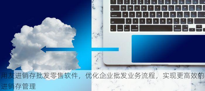 用友进销存批发零售软件，优化企业批发业务流程，实现更高效的进销存管理